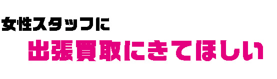 女性スタッフに　出張買取にきてほしい