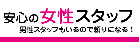 安心の女性スタッフ 男性スタッフもいるので頼りになる！